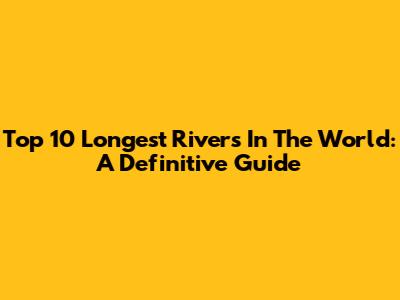 Top 10 Longest Rivers In The World: A Definitive Guide