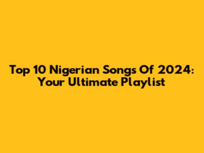 Top 10 Nigerian Songs Of 2024: Your Ultimate Playlist