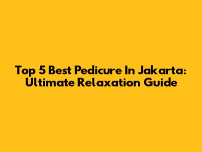 Top 5 Best Pedicure In Jakarta: Ultimate Relaxation Guide
