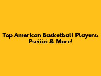 Top American Basketball Players: Pseiiizi & More!