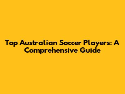 Top Australian Soccer Players: A Comprehensive Guide