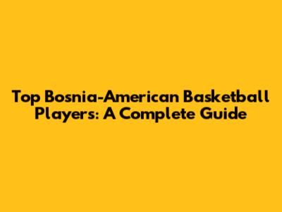 Top Bosnia-American Basketball Players: A Complete Guide