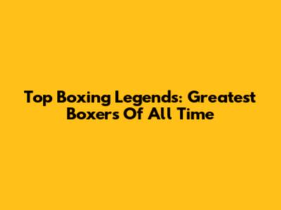 Top Boxing Legends: Greatest Boxers Of All Time