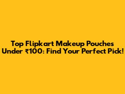 Top Flipkart Makeup Pouches Under ₹100: Find Your Perfect Pick!