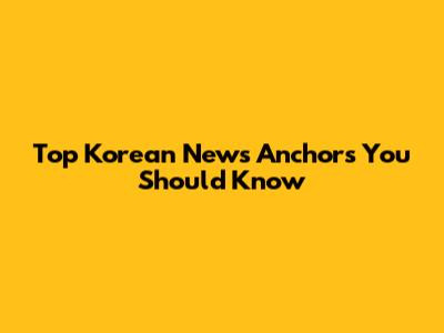 Top Korean News Anchors You Should Know