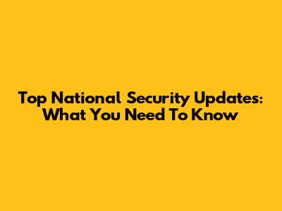 Top National Security Updates: What You Need To Know