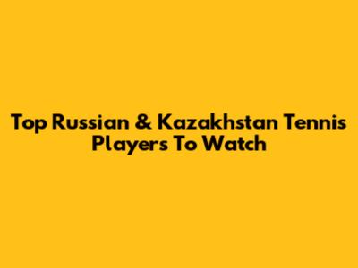 Top Russian & Kazakhstan Tennis Players To Watch