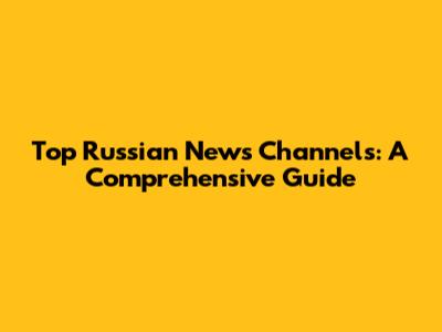 Top Russian News Channels: A Comprehensive Guide