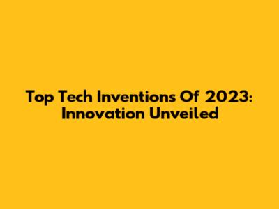 Top Tech Inventions Of 2023: Innovation Unveiled