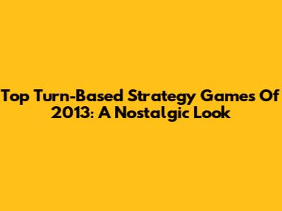 Top Turn-Based Strategy Games Of 2013: A Nostalgic Look