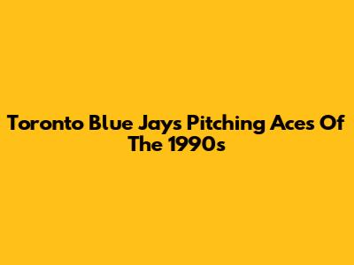 Toronto Blue Jays Pitching Aces Of The 1990s