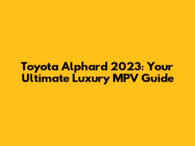 Toyota Alphard 2023: Your Ultimate Luxury MPV Guide