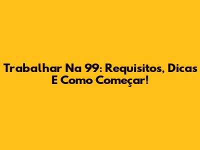 Trabalhar Na 99: Requisitos, Dicas E Como Começar!