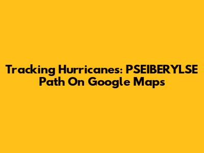 Tracking Hurricanes: PSEIBERYLSE Path On Google Maps