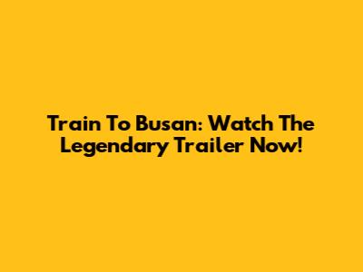 Train To Busan: Watch The Legendary Trailer Now!