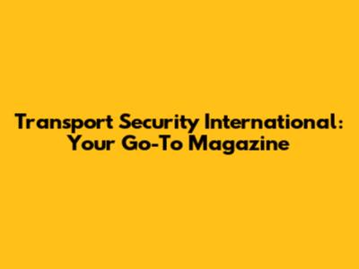 Transport Security International: Your Go-To Magazine