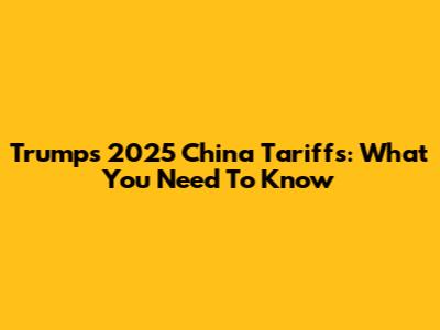 Trump's 2025 China Tariffs: What You Need To Know