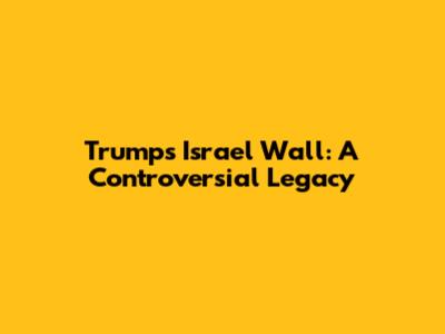 Trump's Israel Wall: A Controversial Legacy