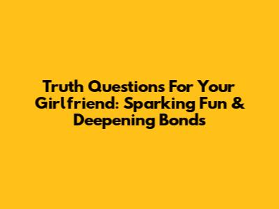 Truth Questions For Your Girlfriend: Sparking Fun & Deepening Bonds