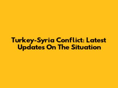 Turkey-Syria Conflict: Latest Updates On The Situation