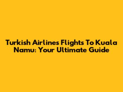 Turkish Airlines Flights To Kuala Namu: Your Ultimate Guide