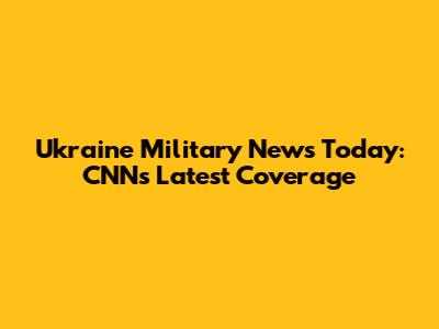 Ukraine Military News Today: CNN's Latest Coverage
