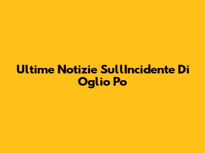 Ultime Notizie Sull'Incidente Di Oglio Po