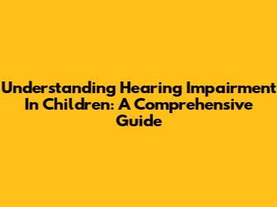 Understanding Hearing Impairment In Children: A Comprehensive Guide