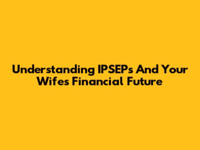 Understanding IPSEPs And Your Wife's Financial Future