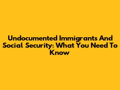Undocumented Immigrants And Social Security: What You Need To Know
