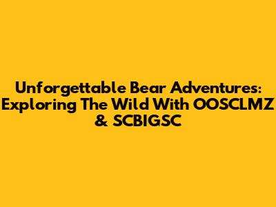 Unforgettable Bear Adventures: Exploring The Wild With OOSCLMZ & SCBIGSC