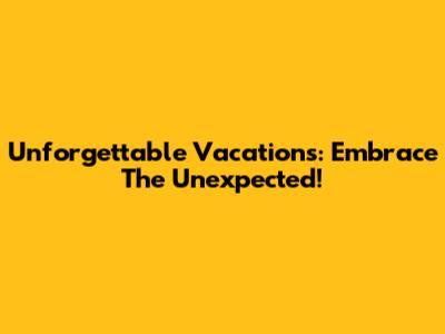 Unforgettable Vacations: Embrace The Unexpected!