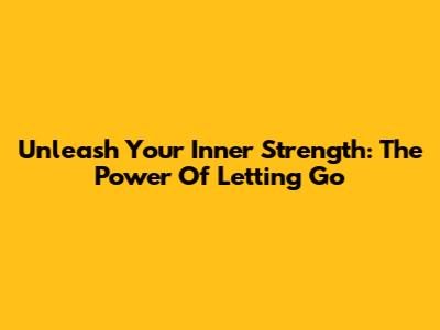 Unleash Your Inner Strength: The Power Of Letting Go