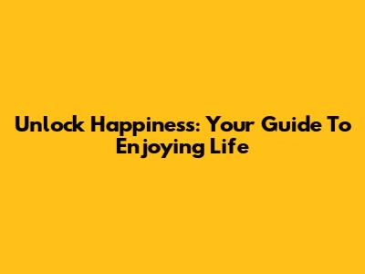 Unlock Happiness: Your Guide To Enjoying Life