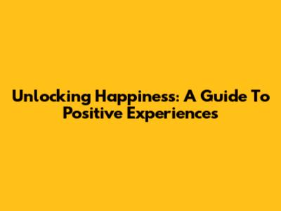 Unlocking Happiness: A Guide To Positive Experiences
