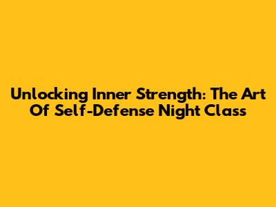 Unlocking Inner Strength: The Art Of Self-Defense Night Class