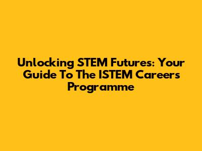 Unlocking STEM Futures: Your Guide To The ISTEM Careers Programme