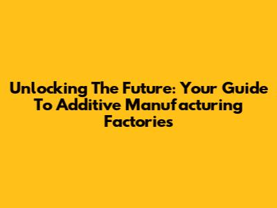 Unlocking The Future: Your Guide To Additive Manufacturing Factories