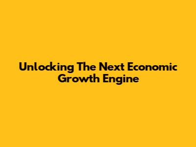 Unlocking The Next Economic Growth Engine