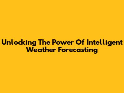 Unlocking The Power Of Intelligent Weather Forecasting