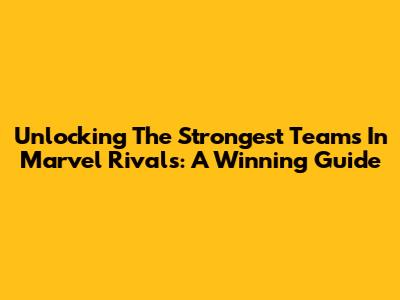 Unlocking The Strongest Teams In Marvel Rivals: A Winning Guide