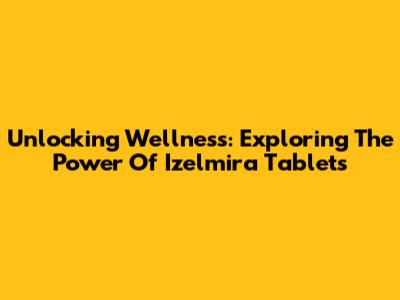 Unlocking Wellness: Exploring The Power Of Izelmira Tablets