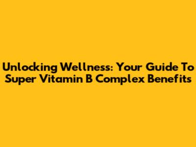 Unlocking Wellness: Your Guide To Super Vitamin B Complex Benefits