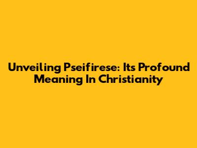 Unveiling Pseifirese: Its Profound Meaning In Christianity