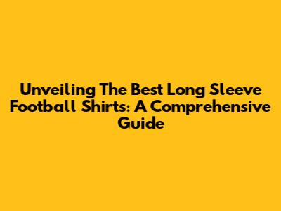 Unveiling The Best Long Sleeve Football Shirts: A Comprehensive Guide
