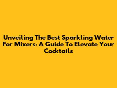 Unveiling The Best Sparkling Water For Mixers: A Guide To Elevate Your Cocktails