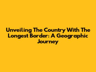 Unveiling The Country With The Longest Border: A Geographic Journey