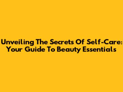 Unveiling The Secrets Of Self-Care: Your Guide To Beauty Essentials