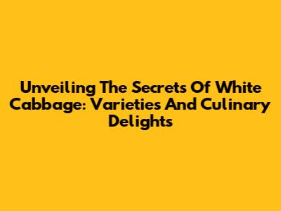 Unveiling The Secrets Of White Cabbage: Varieties And Culinary Delights