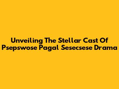 Unveiling The Stellar Cast Of 'Psepswose Pagal Sesecsese' Drama